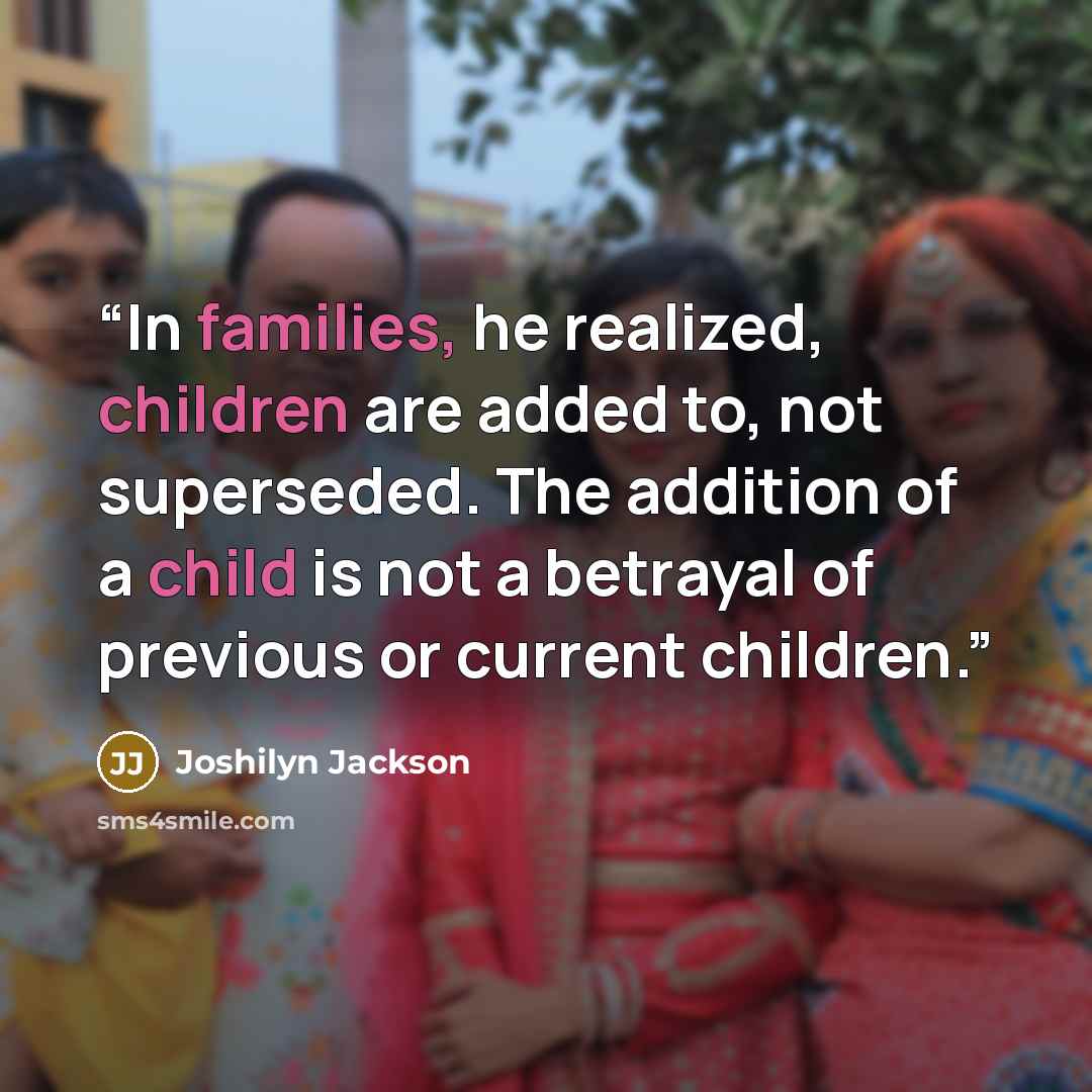 “In families, he realized, children are added to, not superseded. The addition of a child is not a betrayal of previous or current children.” quote by Joshilyn Jackson