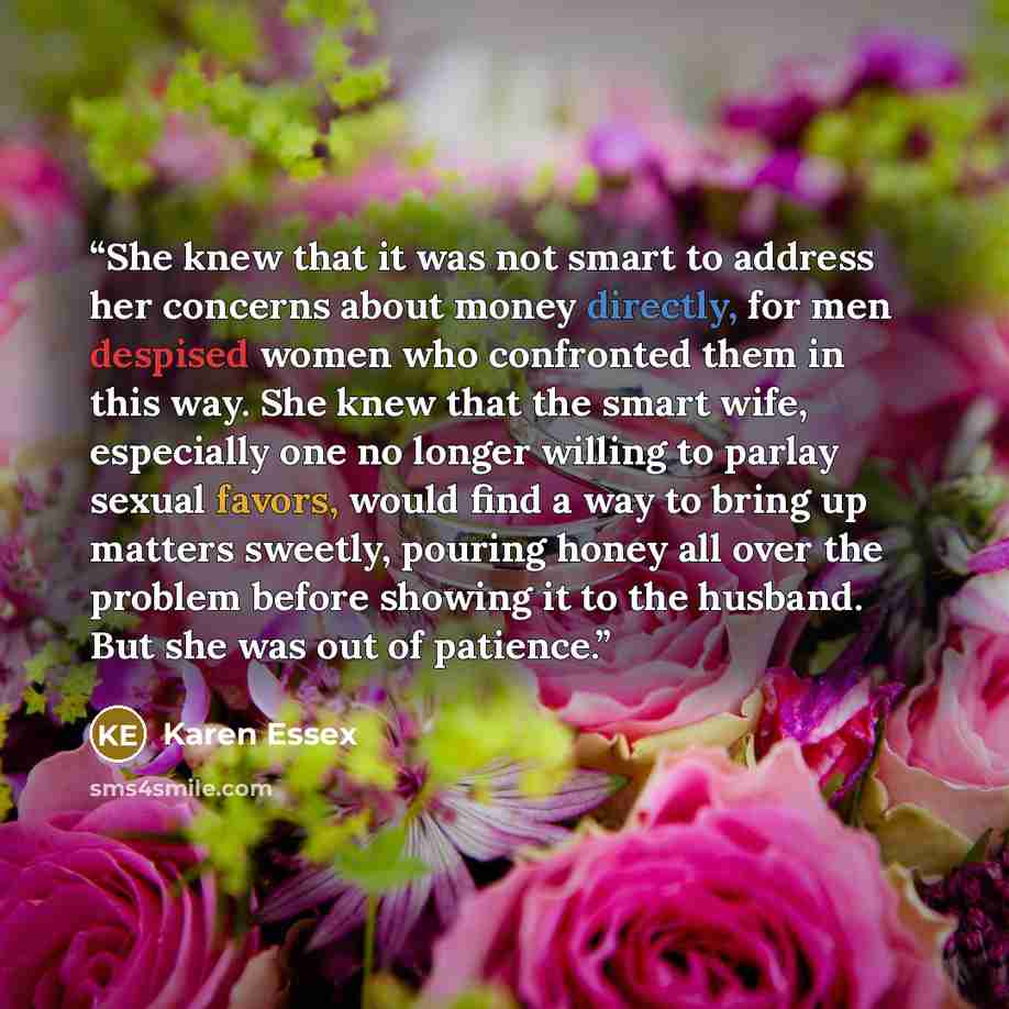 “She knew that it was not smart to address her concerns about money directly, for men despised women who confronted them in this way. She knew that the smart wife, especially one no longer willing to parlay sexual favors, would find a way to bring up matters sweetly, pouring honey all over the…” quote by Karen Essex