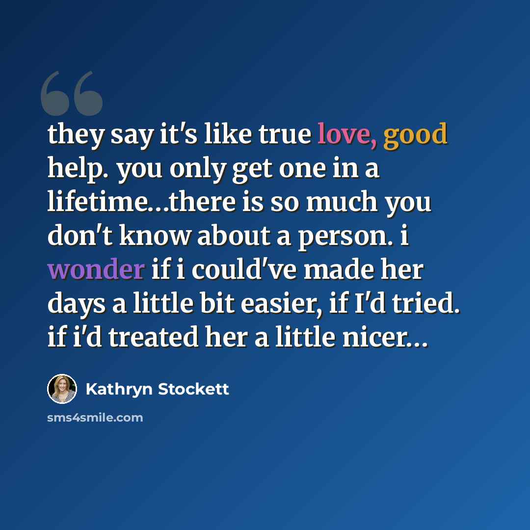 “they say it's like true love, good help. you only get one in a lifetime…there is so much you don't know about a person. i wonder if i could've made her days a little bit easier, if I'd tried. if i'd treated her a little nicer…” quote by Kathryn Stockett