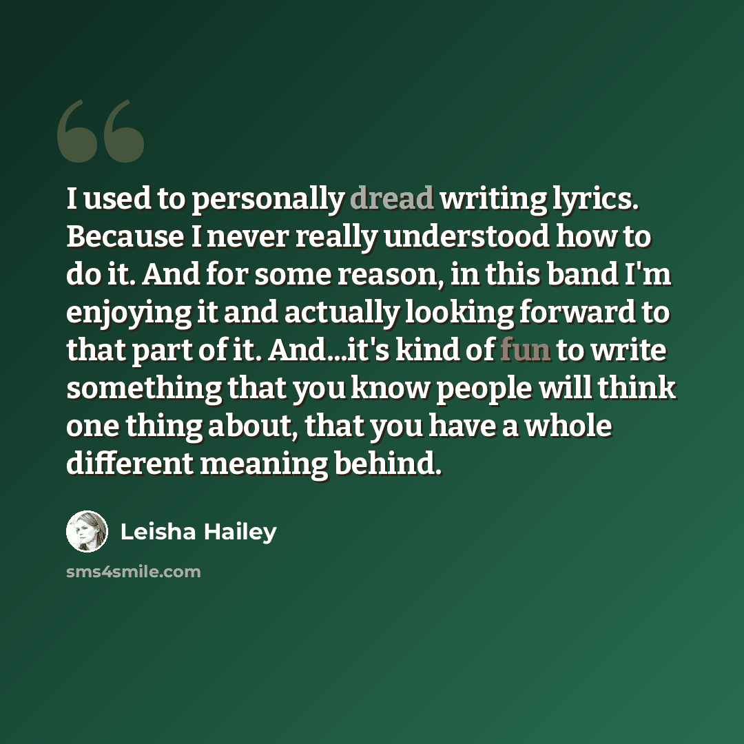 “I used to personally dread writing lyrics. Because I never really understood how to do it. And for some reason, in this band I'm enjoying it and actually looking forward to that part of it. And...it's kind of fun to write something that you know people will think one thing about, that you have a…” quote by Leisha Hailey