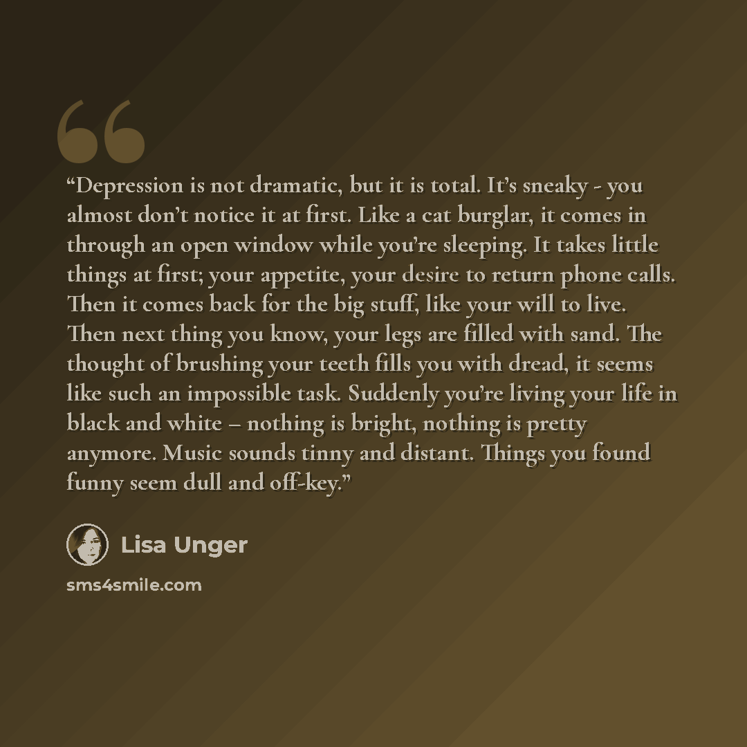 “Depression is not dramatic, but it is total. It’s sneaky - you almost don’t notice it at first. Like a cat burglar, it comes in through an open window while you’re sleeping. It takes little things at first; your appetite, your desire to return phone calls. Then it comes back for the big stuff…” quote by Lisa Unger