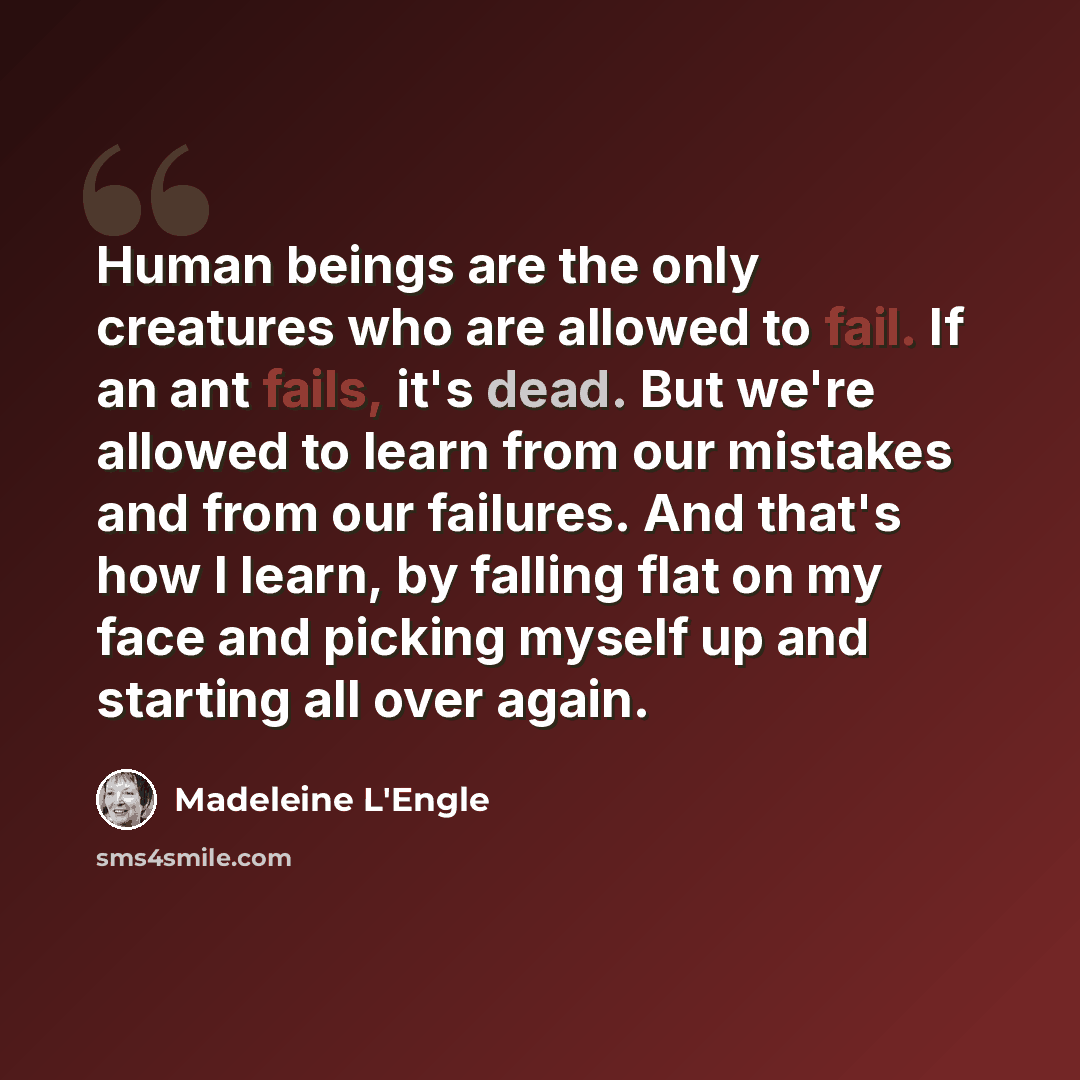 “Human beings are the only creatures who are allowed to fail. If an ant fails, it's dead. But we're allowed to learn from our mistakes and from our failures. And that's how I learn, by falling flat on my face and picking myself up and starting all over again.” quote by Madeleine L'Engle