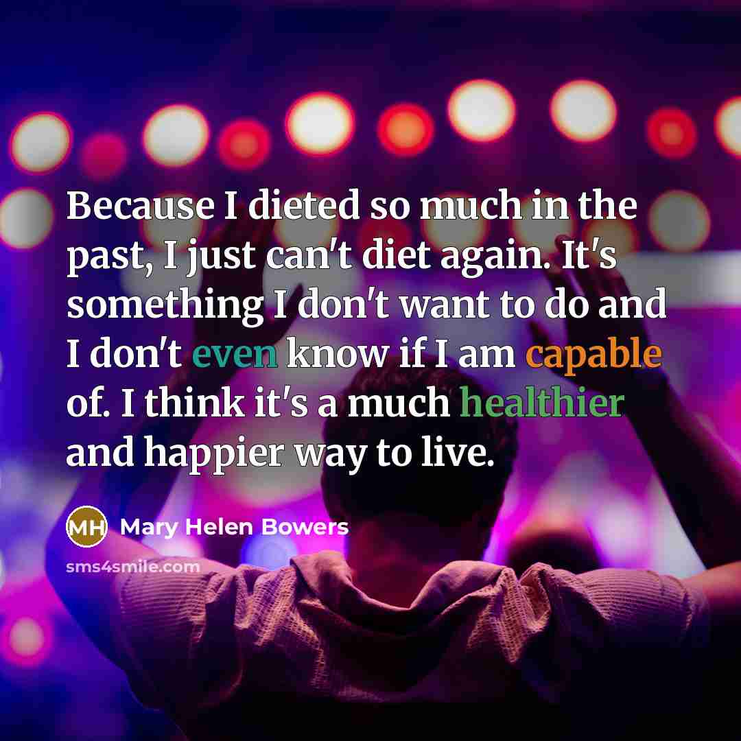 “Because I dieted so much in the past, I just can't diet again. It's something I don't want to do and I don't even know if I am capable of. I think it's a much healthier and happier way to live.” quote by Mary Helen Bowers