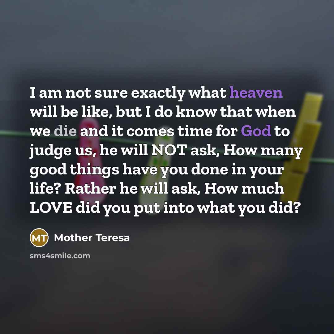 “I am not sure exactly what heaven will be like, but I do know that when we die and it comes time for God to judge us, he will NOT ask, How many good things have you done in your life? Rather he will ask, How much LOVE did you put into what you did?” quote by Mother Teresa