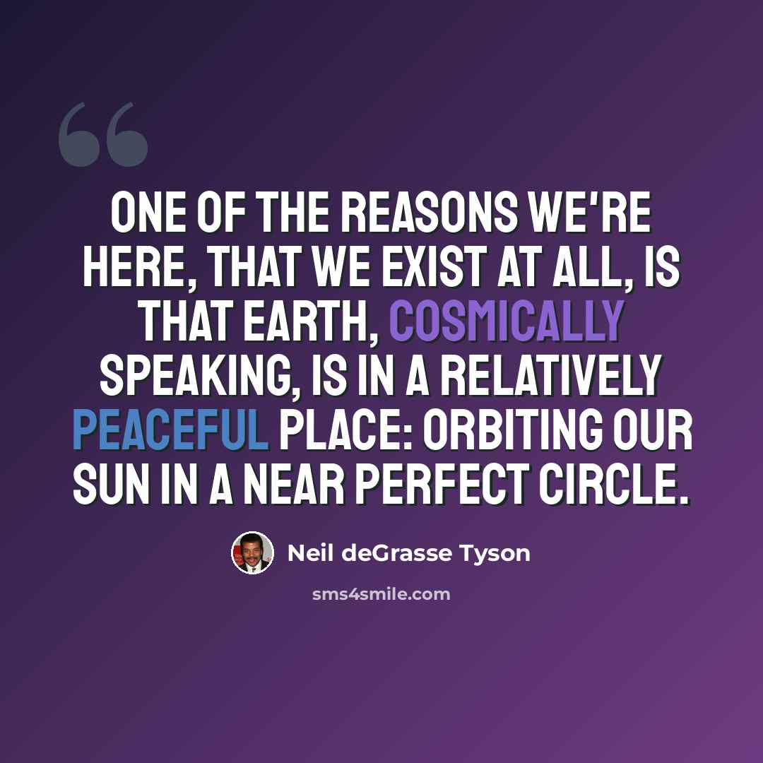 “One of the reasons we're here, that we exist at all, is that Earth, cosmically speaking, is in a relatively peaceful place: orbiting our Sun in a near perfect circle.” quote by Neil deGrasse Tyson