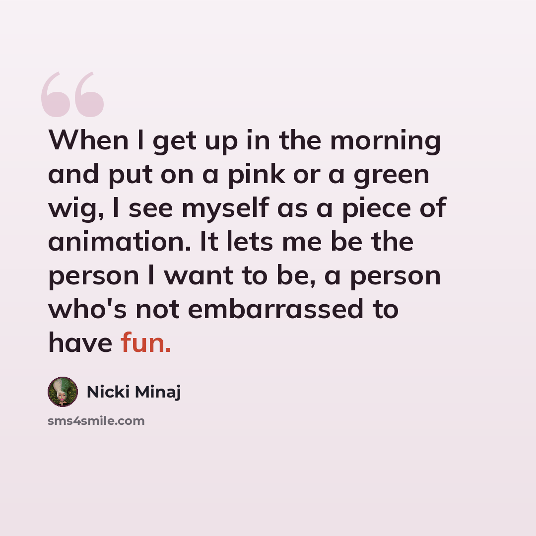 “When I get up in the morning and put on a pink or a green wig, I see myself as a piece of animation. It lets me be the person I want to be, a person who's not embarrassed to have fun.” quote by Nicki Minaj