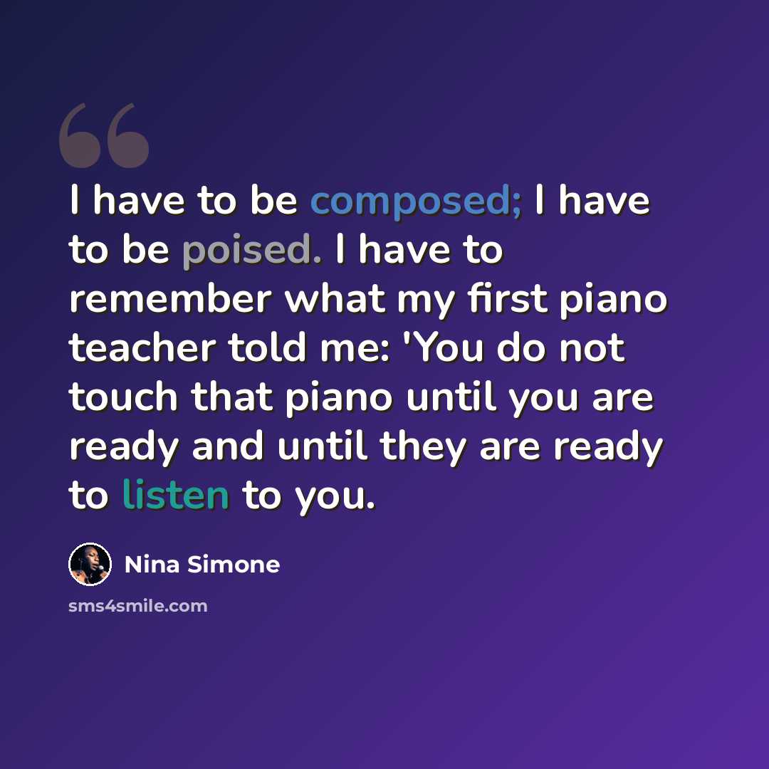 “I have to be composed; I have to be poised. I have to remember what my first piano teacher told me: 'You do not touch that piano until you are ready and until they are ready to listen to you.” quote by Nina Simone