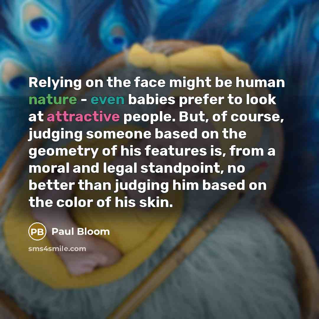 “Relying on the face might be human nature - even babies prefer to look at attractive people. But, of course, judging someone based on the geometry of his features is, from a moral and legal standpoint, no better than judging him based on the color of his skin.” quote by Paul Bloom