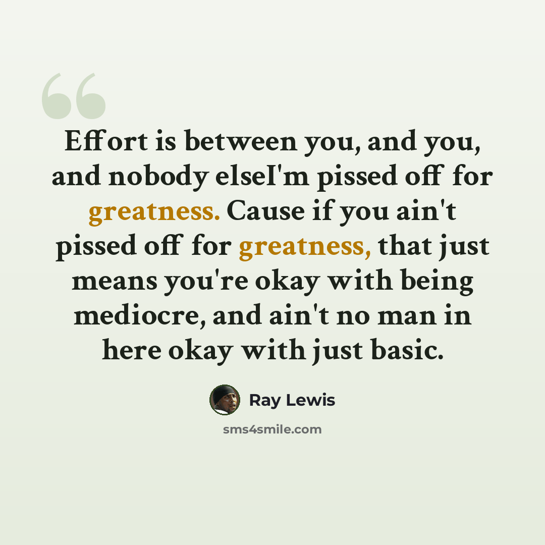 “Effort is between you, and you, and nobody elseI'm pissed off for greatness. Cause if you ain't pissed off for greatness, that just means you're okay with being mediocre, and ain't no man in here okay with just basic.” quote by Ray Lewis