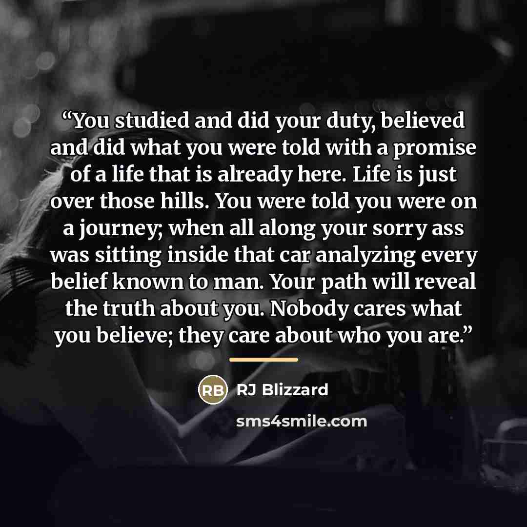 “You studied and did your duty, believed and did what you were told with a promise of a life that is already here. Life is just over those hills. You were told you were on a journey; when all along your sorry ass was sitting inside that car analyzing every belief known to man. Your path will reveal…” quote by RJ Blizzard