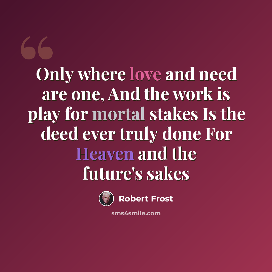 “Only where love and need are one, And the work is play for mortal stakes Is the deed ever truly done For Heaven and the future's sakes” quote by Robert Frost