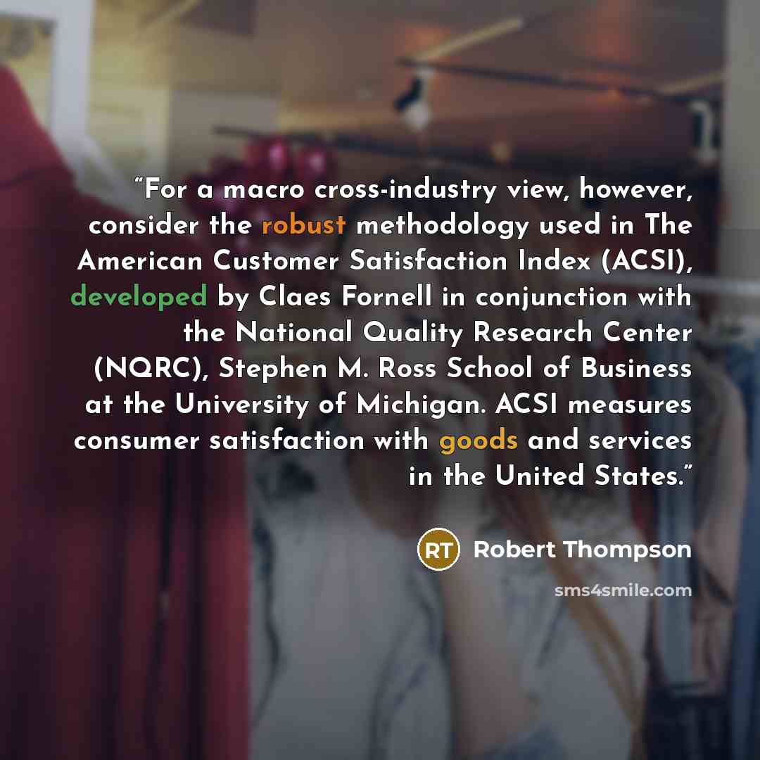 “For a macro cross-industry view, however, consider the robust methodology used in The American Customer Satisfaction Index (ACSI), developed by Claes Fornell in conjunction with the National Quality Research Center (NQRC), Stephen M. Ross School of Business at the University of Michigan. ACSI…” quote by Robert Thompson