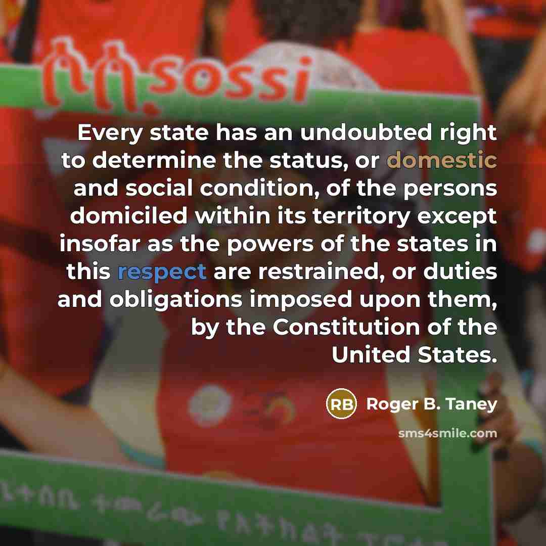 “Every state has an undoubted right to determine the status, or domestic and social condition, of the persons domiciled within its territory except insofar as the powers of the states in this respect are restrained, or duties and obligations imposed upon them, by the Constitution of the United…” quote by Roger B. Taney
