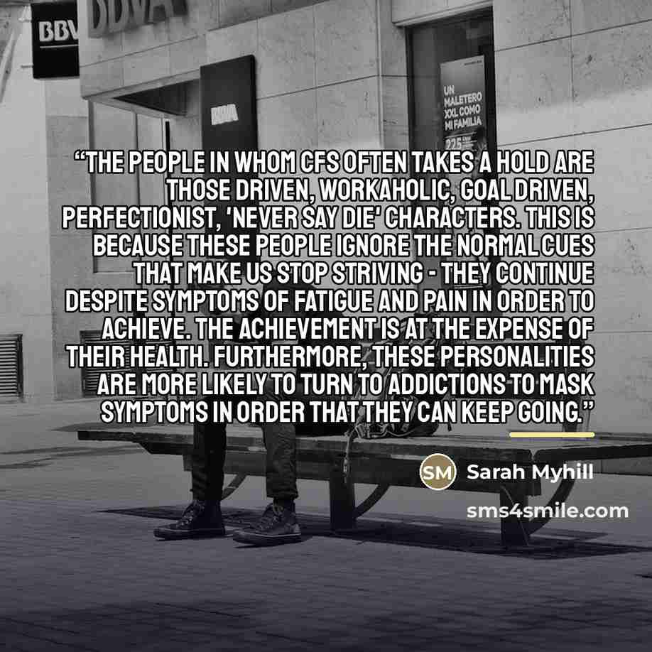 “The people in whom CFS often takes a hold are those driven, workaholic, goal driven, perfectionist, 'never say die' characters. This is because these people ignore the normal cues that make us stop striving - they continue despite symptoms of fatigue and pain in order to achieve. The achievement…” quote by Sarah Myhill