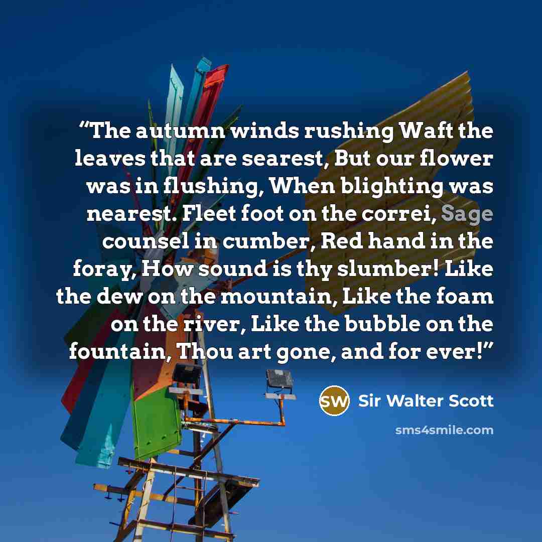 “The autumn winds rushing Waft the leaves that are searest, But our flower was in flushing, When blighting was nearest. Fleet foot on the correi, Sage counsel in cumber, Red hand in the foray, How sound is thy slumber! Like the dew on the mountain, Like the foam on the river, Like the bubble on the…” quote by Sir Walter Scott