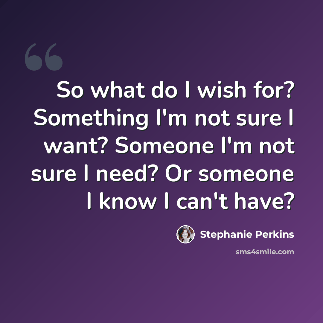 “So what do I wish for? Something I'm not sure I want? Someone I'm not sure I need? Or someone I know I can't have?” quote by Stephanie Perkins