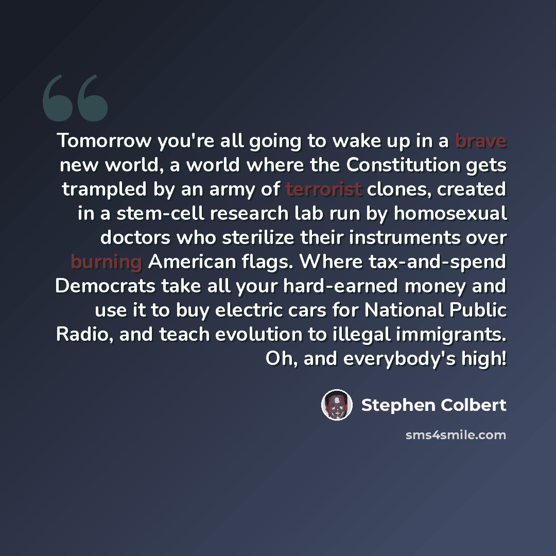 “Tomorrow you're all going to wake up in a brave new world, a world where the Constitution gets trampled by an army of terrorist clones, created in a stem-cell research lab run by homosexual doctors who sterilize their instruments over burning American flags. Where tax-and-spend Democrats take all…” quote by Stephen Colbert