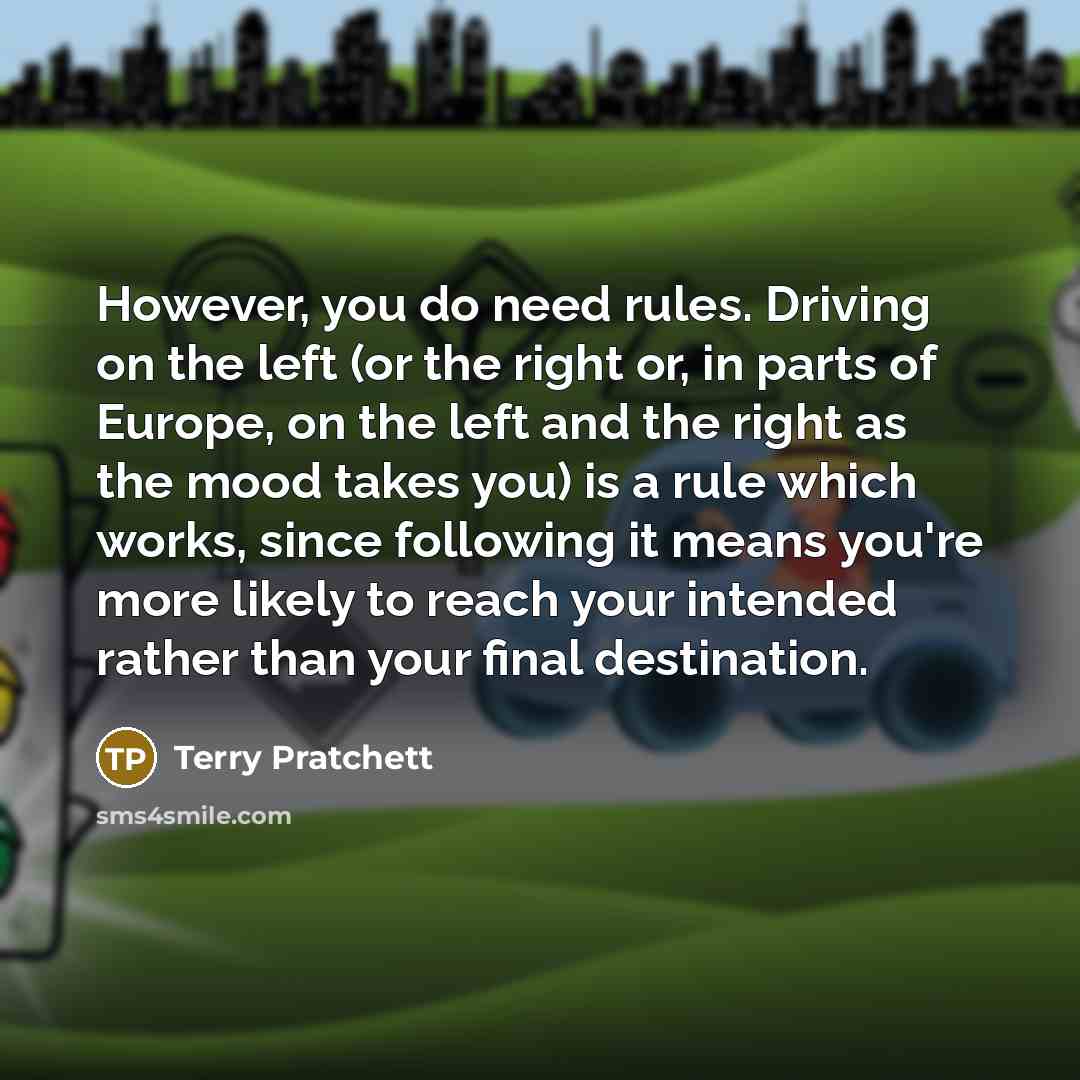 “However, you do need rules. Driving on the left (or the right or, in parts of Europe, on the left and the right as the mood takes you) is a rule which works, since following it means you're more likely to reach your intended rather than your final destination.” quote by Terry Pratchett