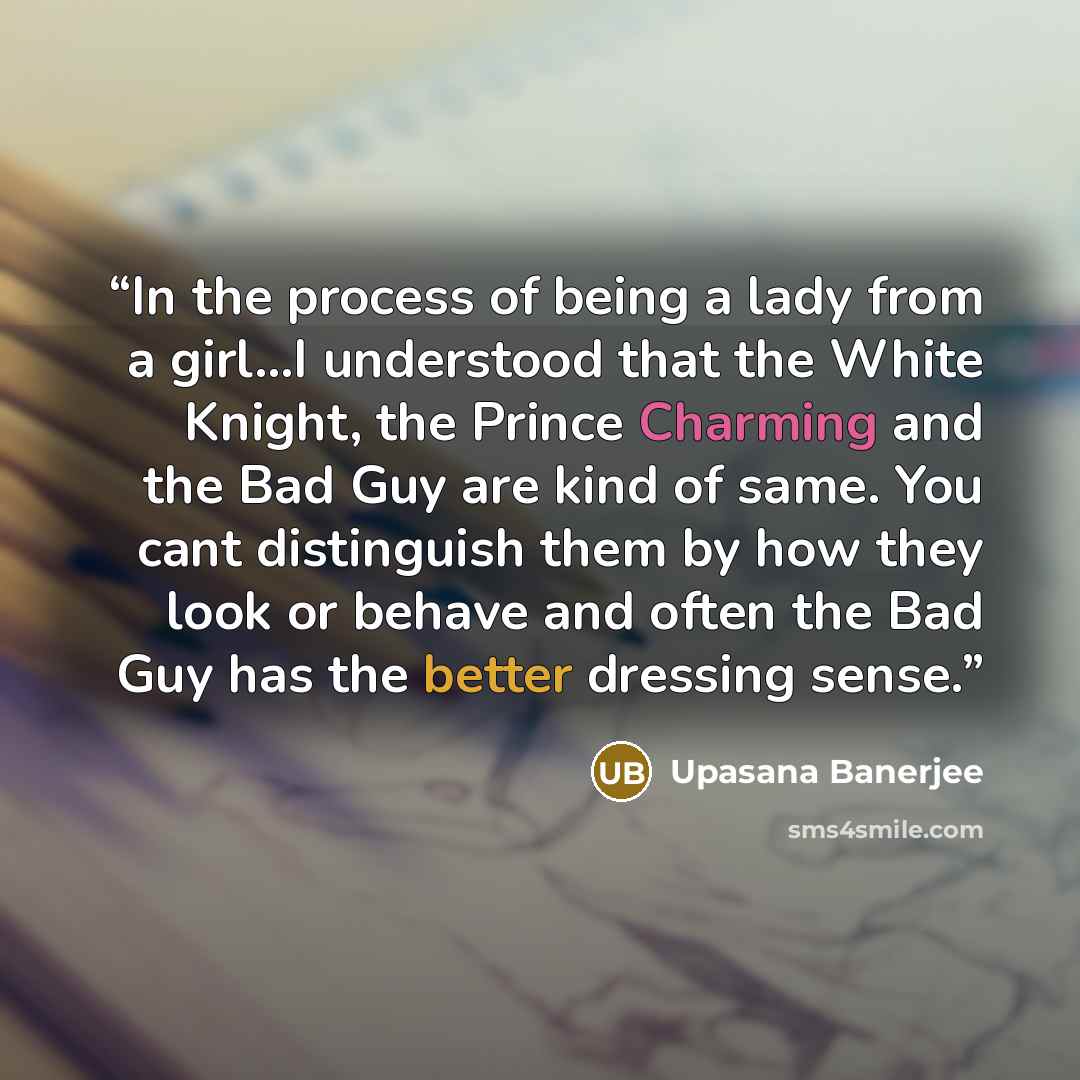 “In the process of being a lady from a girl...I understood that the White Knight, the Prince Charming and the Bad Guy are kind of same. You cant distinguish them by how they look or behave and often the Bad Guy has the better dressing sense.” quote by Upasana Banerjee