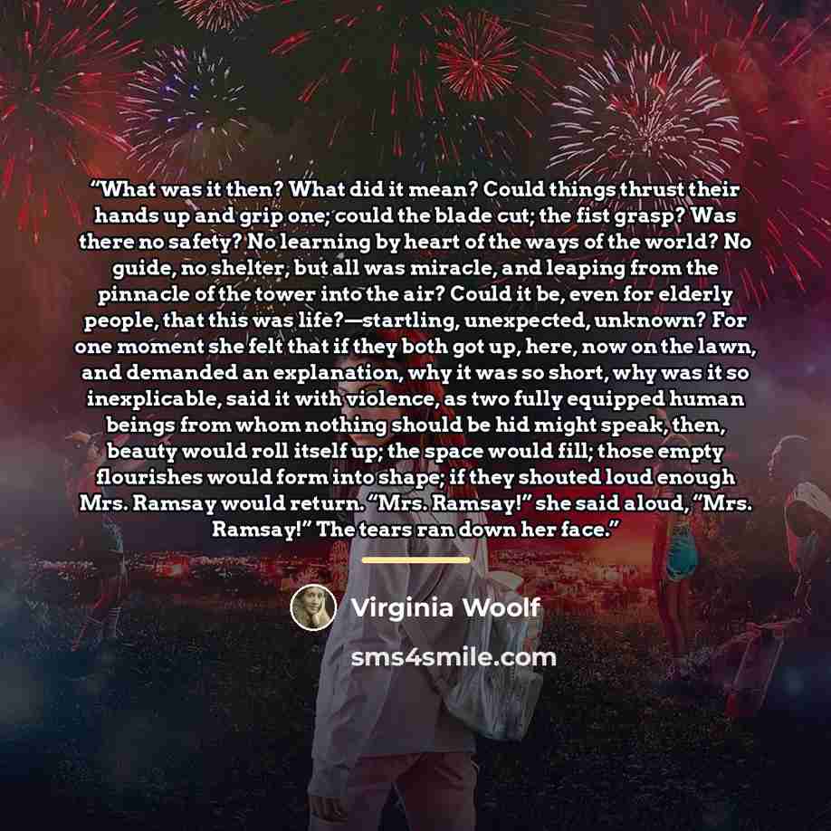 “What was it then? What did it mean? Could things thrust their hands up and grip one; could the blade cut; the fist grasp? Was there no safety? No learning by heart of the ways of the world? No guide, no shelter, but all was miracle, and leaping from the pinnacle of the tower into the air? Could it…” quote by Virginia Woolf