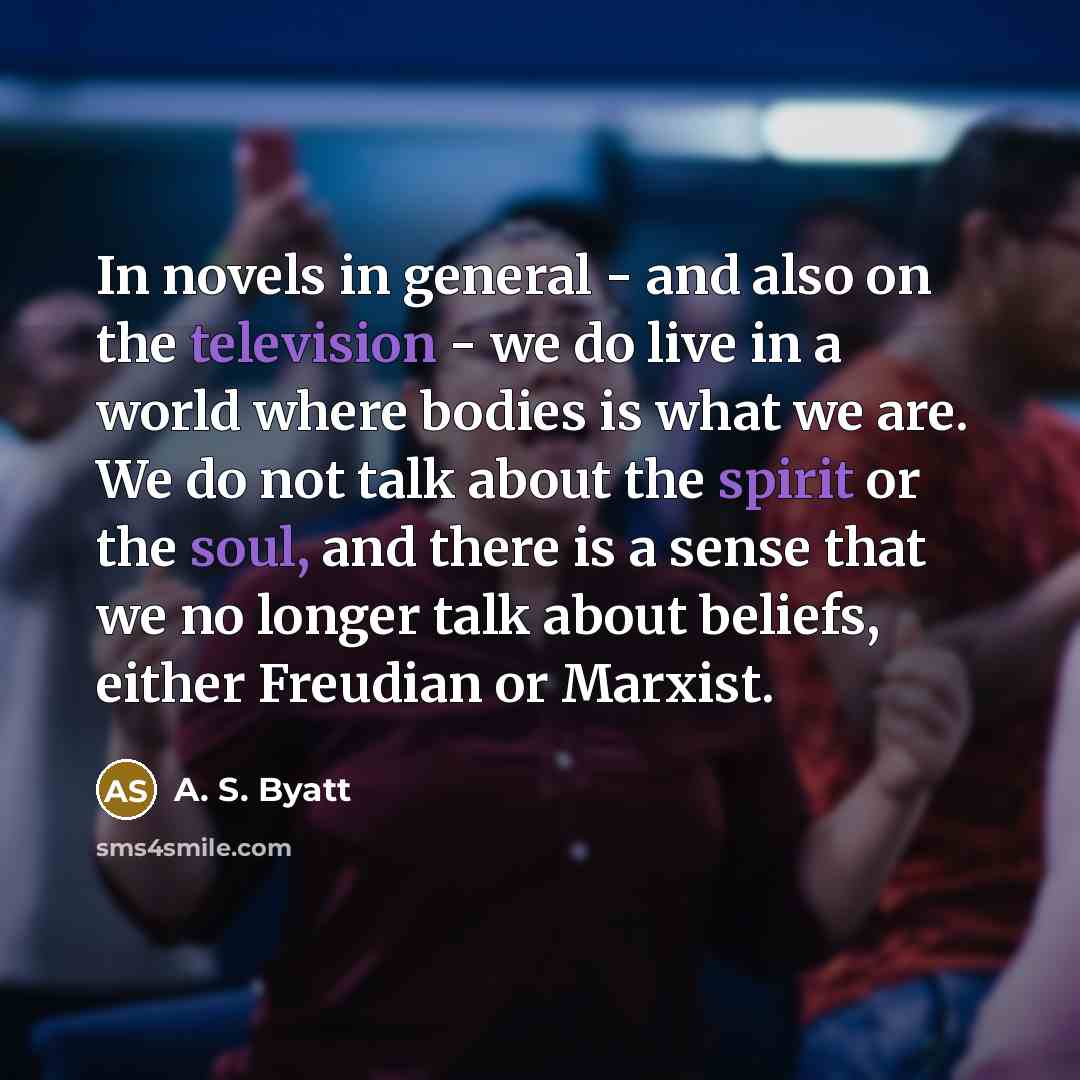 “In novels in general - and also on the television - we do live in a world where bodies is what we are. We do not talk about the spirit or the soul, and there is a sense that we no longer talk about beliefs, either Freudian or Marxist.” quote by A. S. Byatt