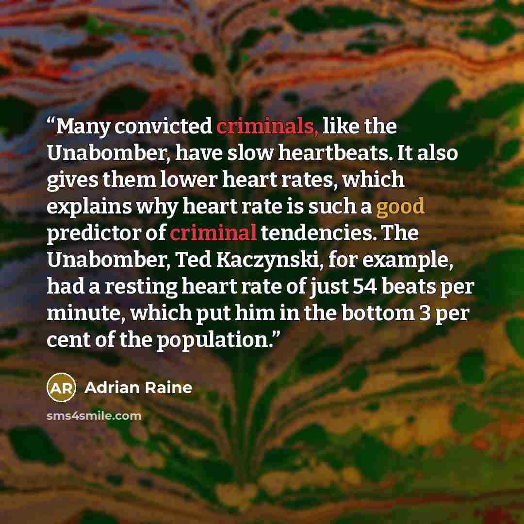 “Many convicted criminals, like the Unabomber, have slow heartbeats. It also gives them lower heart rates, which explains why heart rate is such a good predictor of criminal tendencies. The Unabomber, Ted Kaczynski, for example, had a resting heart rate of just 54 beats per minute, which put him in…” quote by Adrian Raine