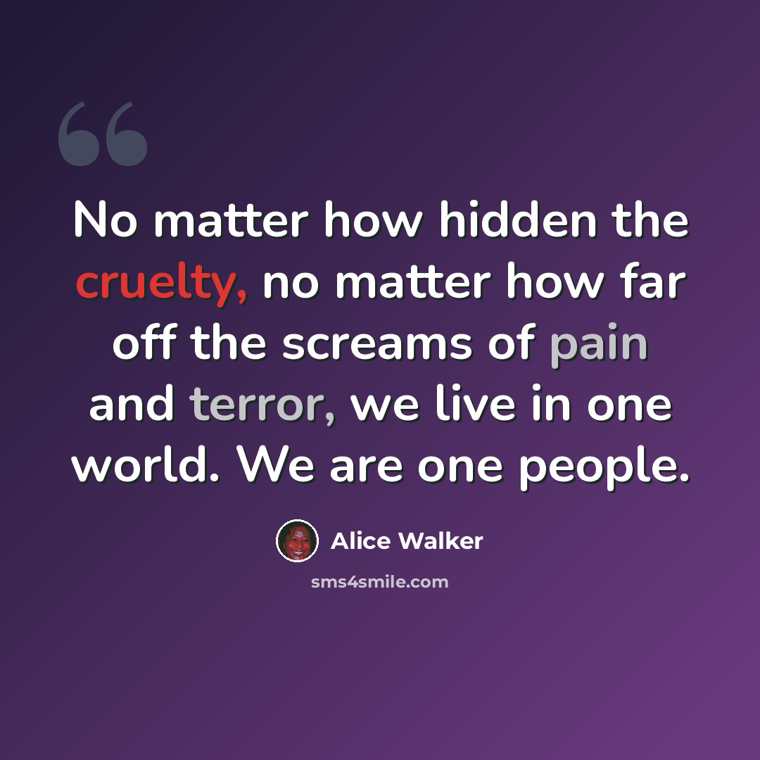 “No matter how hidden the cruelty, no matter how far off the screams of pain and terror, we live in one world. We are one people.” quote by Alice Walker