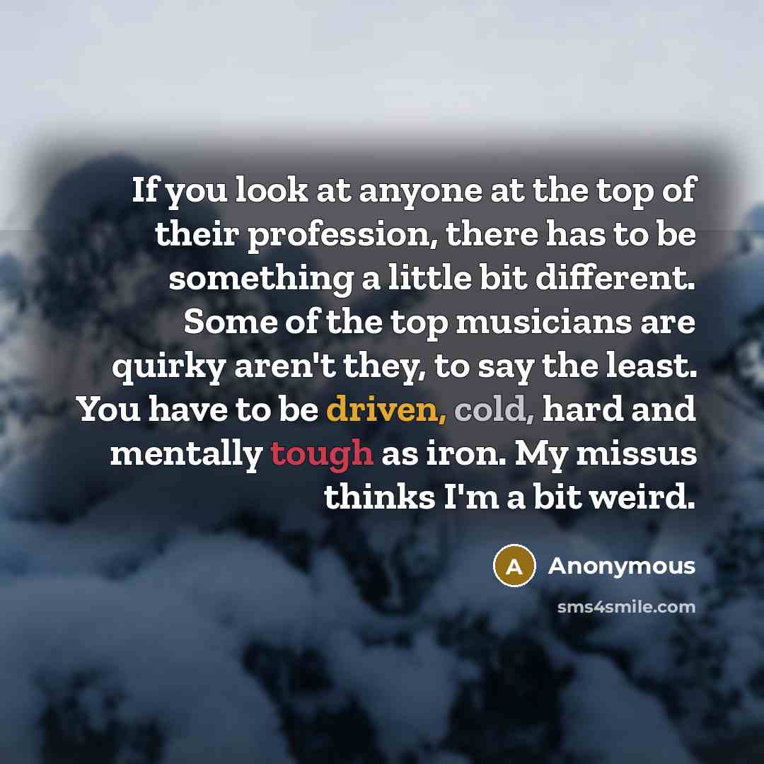 “If you look at anyone at the top of their profession, there has to be something a little bit different. Some of the top musicians are quirky aren't they, to say the least. You have to be driven, cold, hard and mentally tough as iron. My missus thinks I'm a bit weird.” quote by Anonymous