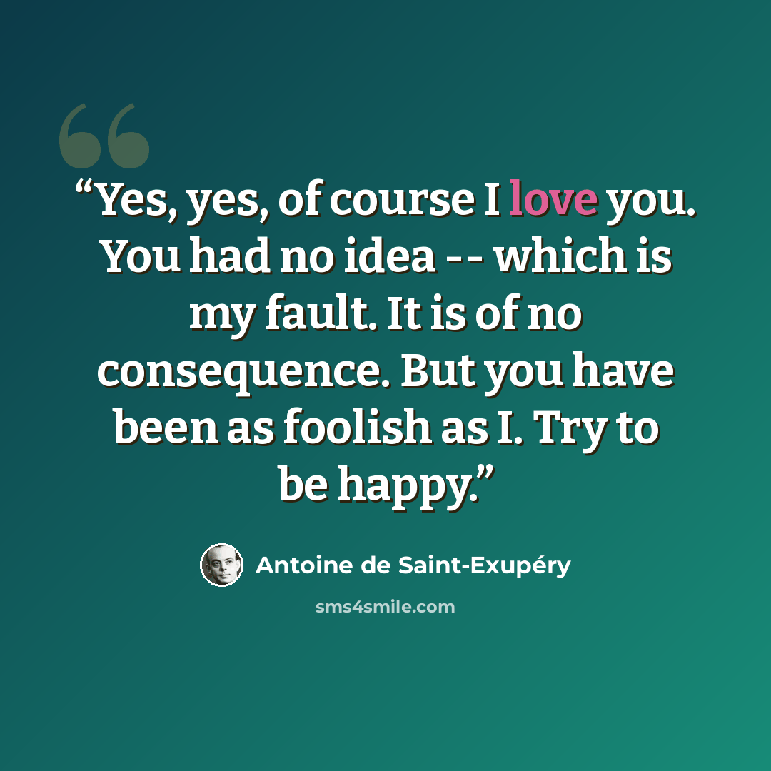 “Yes, yes, of course I love you. You had no idea -- which is my fault. It is of no consequence. But you have been as foolish as I. Try to be happy.” quote by Antoine de Saint-Exupéry