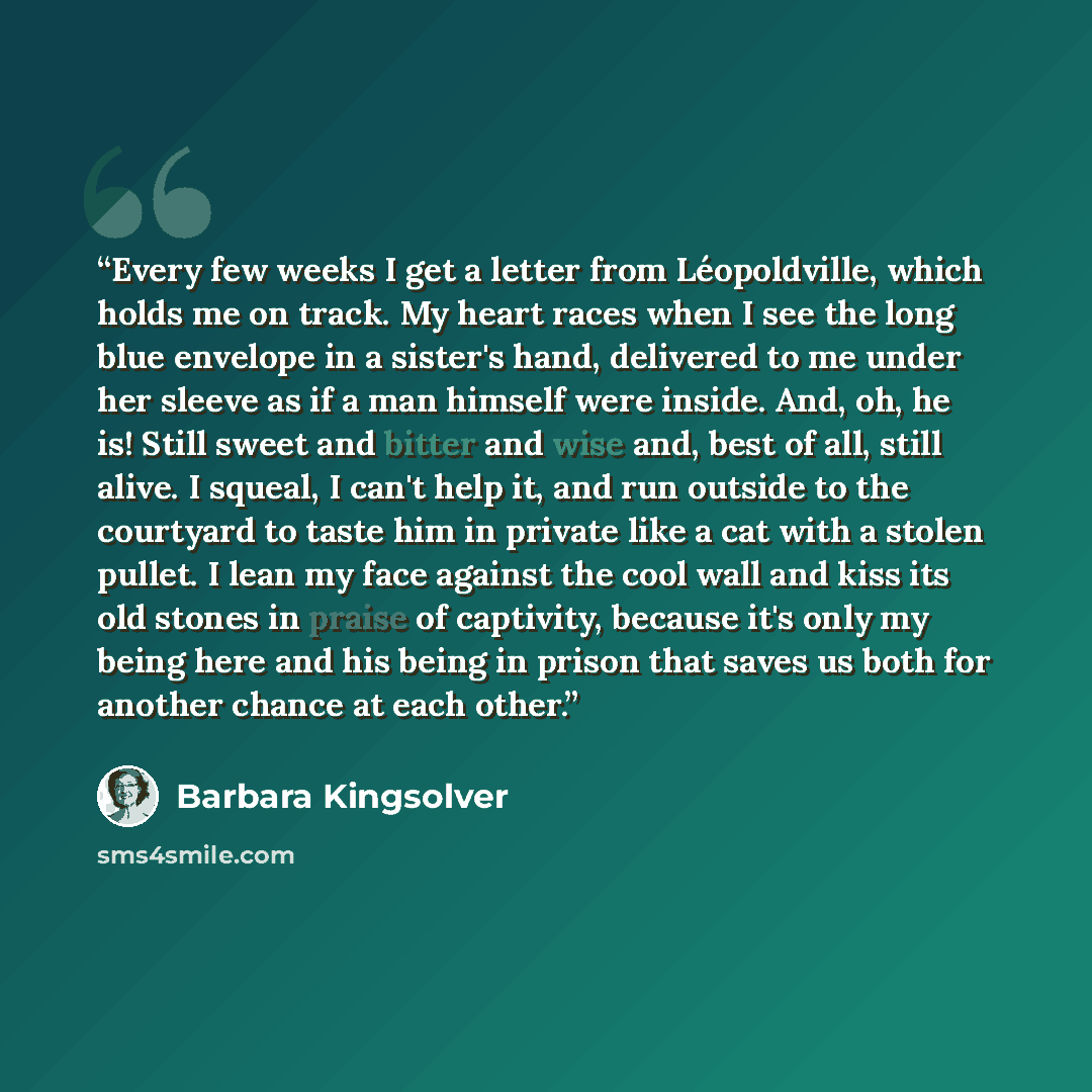 “Every few weeks I get a letter from Léopoldville, which holds me on track. My heart races when I see the long blue envelope in a sister's hand, delivered to me under her sleeve as if a man himself were inside. And, oh, he is! Still sweet and bitter and wise and, best of all, still alive. I squeal…” quote by Barbara Kingsolver