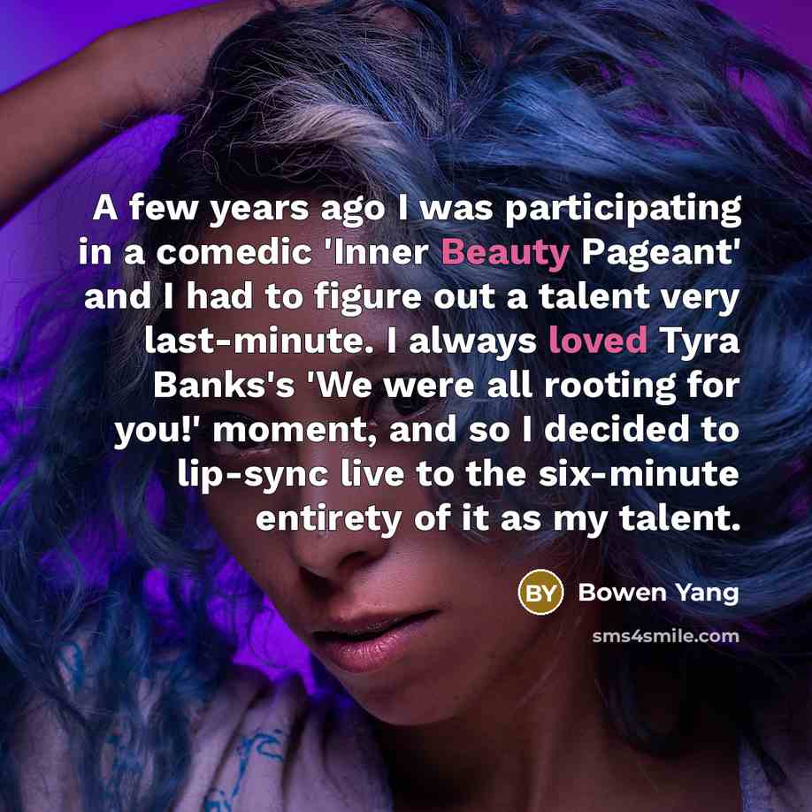 “A few years ago I was participating in a comedic 'Inner Beauty Pageant' and I had to figure out a talent very last-minute. I always loved Tyra Banks's 'We were all rooting for you!' moment, and so I decided to lip-sync live to the six-minute entirety of it as my talent.” quote by Bowen Yang