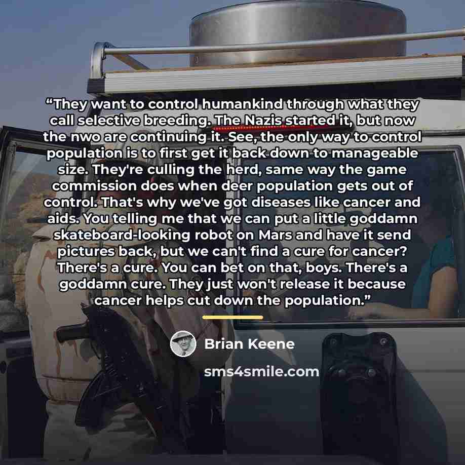 “They want to control humankind through what they call selective breeding. The Nazis started it, but now the nwo are continuing it. See, the only way to control population is to first get it back down to manageable size. They're culling the herd, same way the game commission does when deer…” quote by Brian Keene