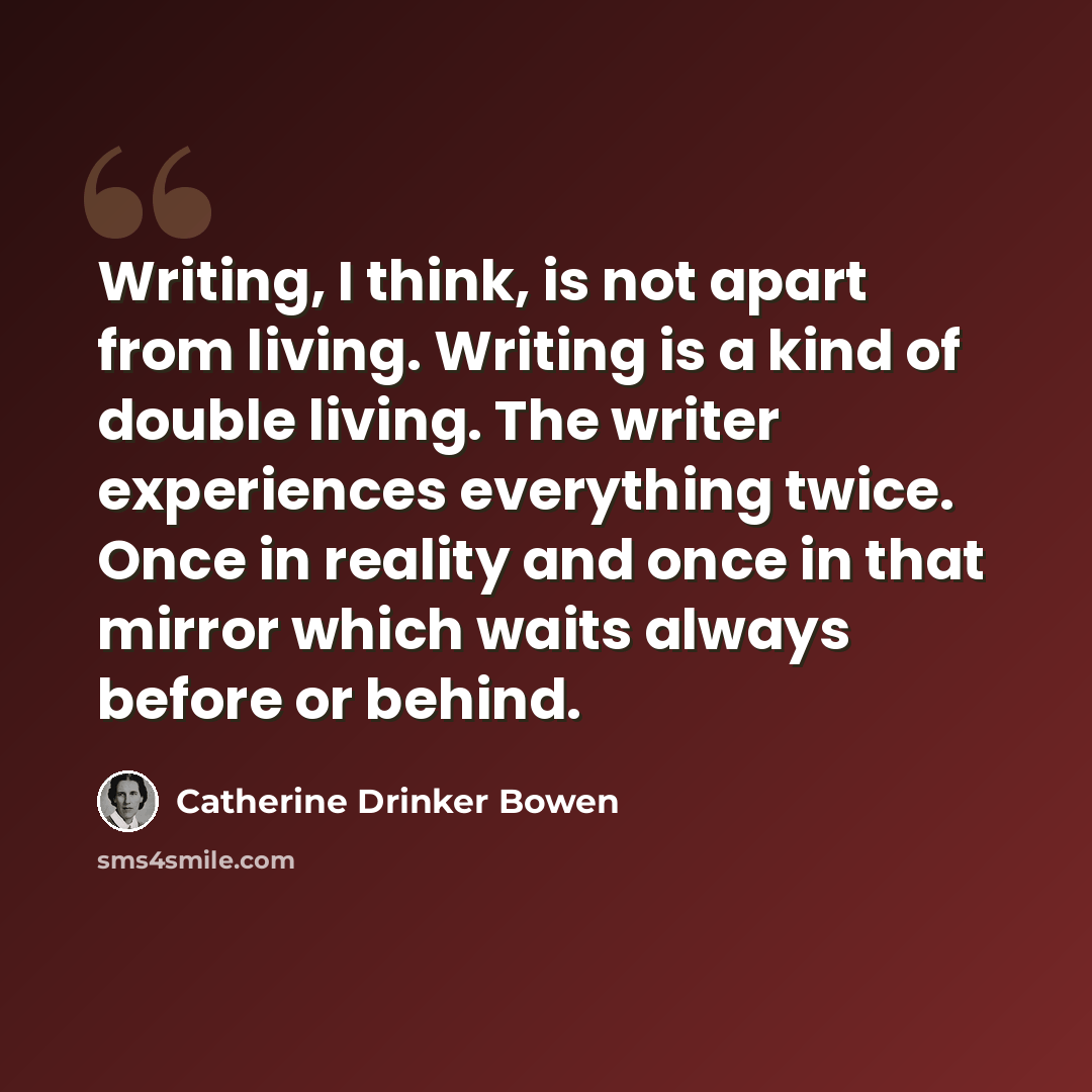 “Writing, I think, is not apart from living. Writing is a kind of double living. The writer experiences everything twice. Once in reality and once in that mirror which waits always before or behind.” quote by Catherine Drinker Bowen