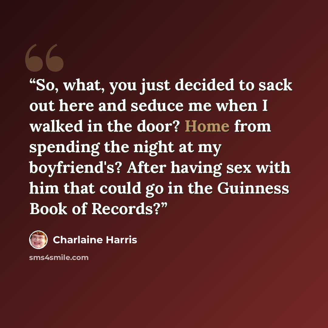 “So, what, you just decided to sack out here and seduce me when I walked in the door? Home from spending the night at my boyfriend's? After having sex with him that could go in the Guinness Book of Records?” quote by Charlaine Harris