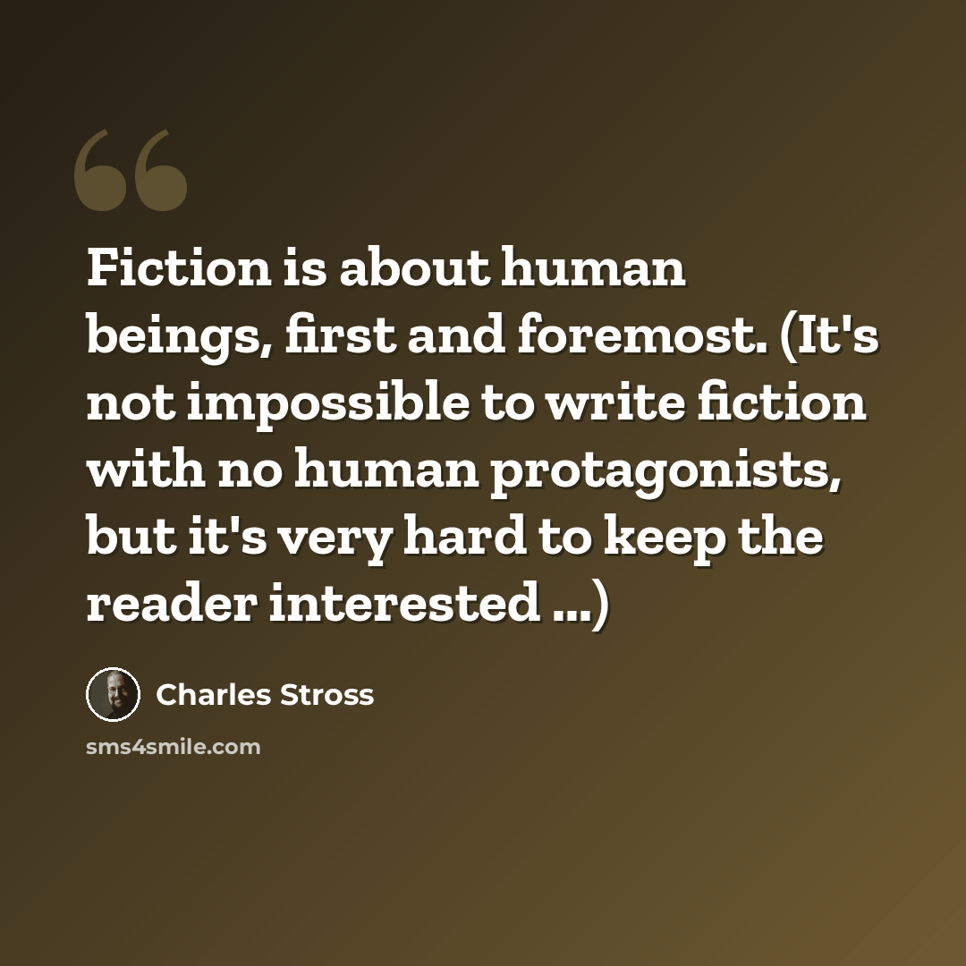 “Fiction is about human beings, first and foremost. (It's not impossible to write fiction with no human protagonists, but it's very hard to keep the reader interested ...)” quote by Charles Stross