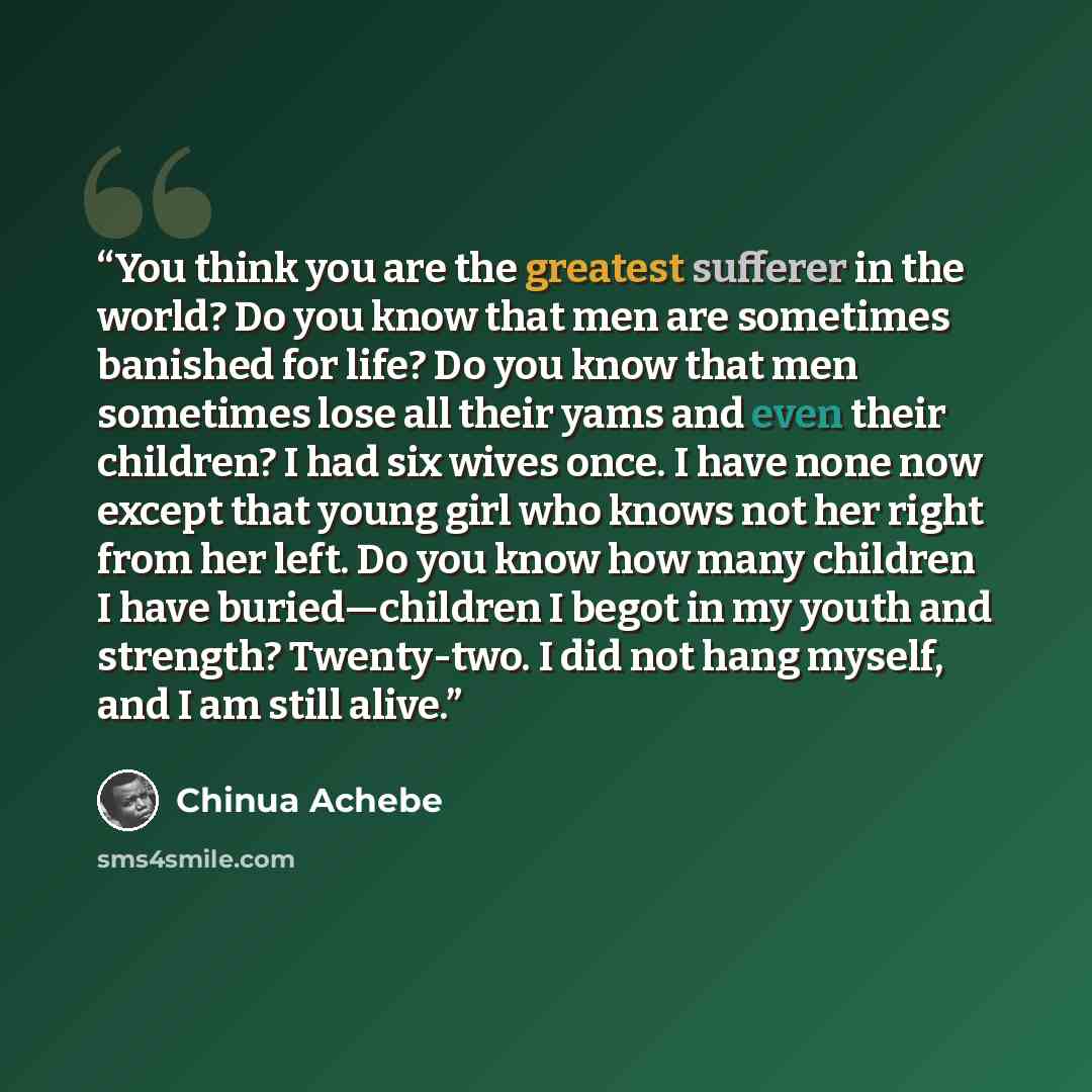 “You think you are the greatest sufferer in the world? Do you know that men are sometimes banished for life? Do you know that men sometimes lose all their yams and even their children? I had six wives once. I have none now except that young girl who knows not her right from her left. Do you know…” quote by Chinua Achebe