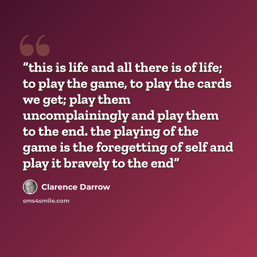 “this is life and all there is of life; to play the game, to play the cards we get; play them uncomplainingly and play them to the end. the playing of the game is the foregetting of self and play it bravely to the end” quote by Clarence Darrow