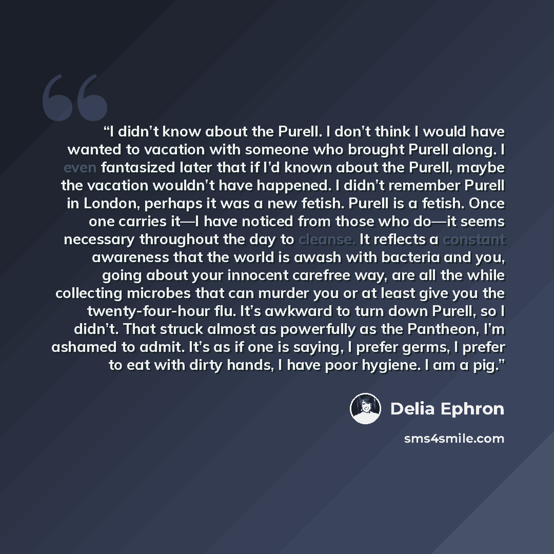 “I didn’t know about the Purell. I don’t think I would have wanted to vacation with someone who brought Purell along. I even fantasized later that if I’d known about the Purell, maybe the vacation wouldn’t have happened. I didn’t remember Purell in London, perhaps it was a new fetish. Purell is a…” quote by Delia Ephron