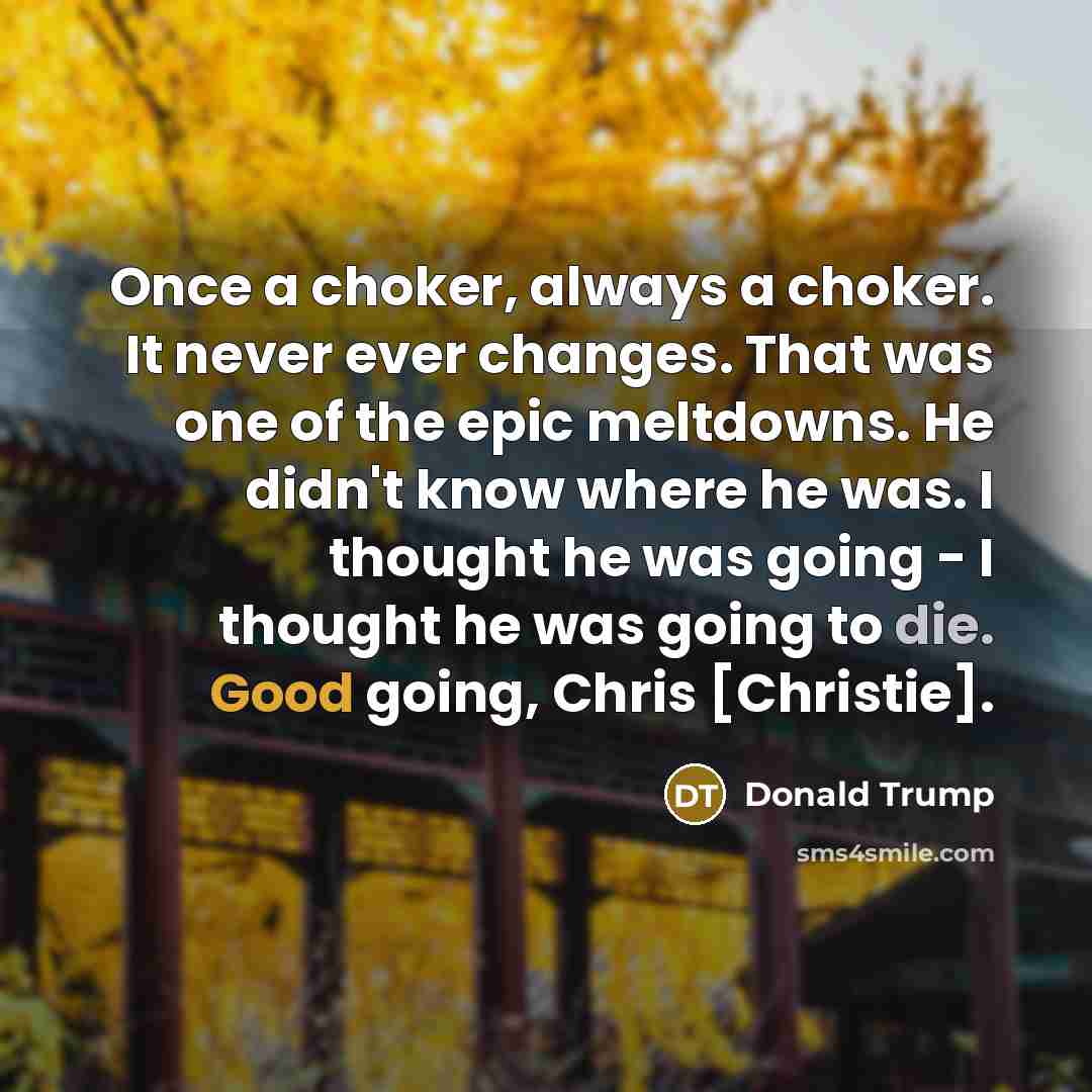 “Once a choker, always a choker. It never ever changes. That was one of the epic meltdowns. He didn't know where he was. I thought he was going - I thought he was going to die. Good going, Chris [Christie].” quote by Donald Trump