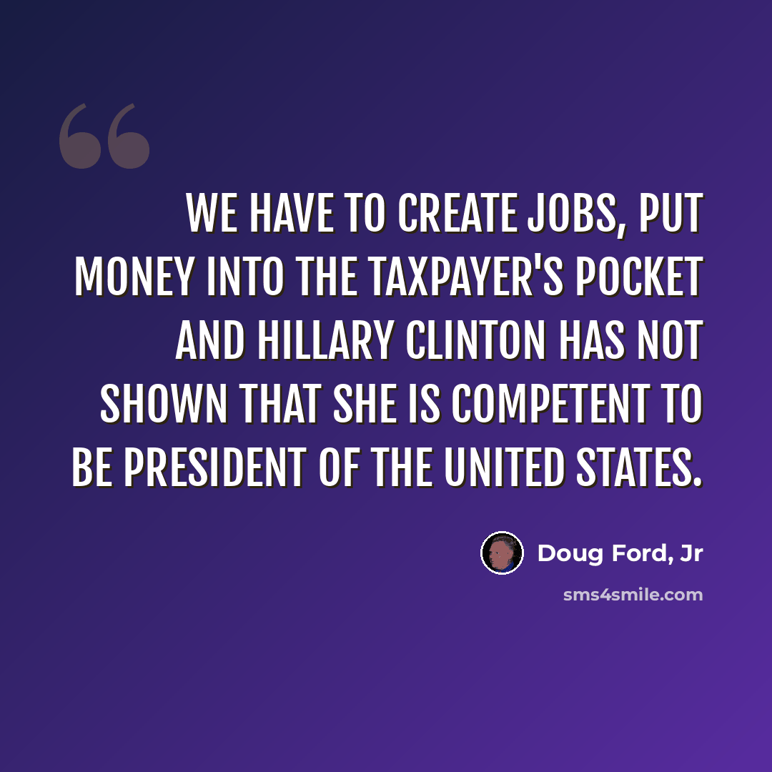 “We have to create jobs, put money into the taxpayer's pocket and Hillary Clinton has not shown that she is competent to be President of the United States.” quote by Doug Ford, Jr