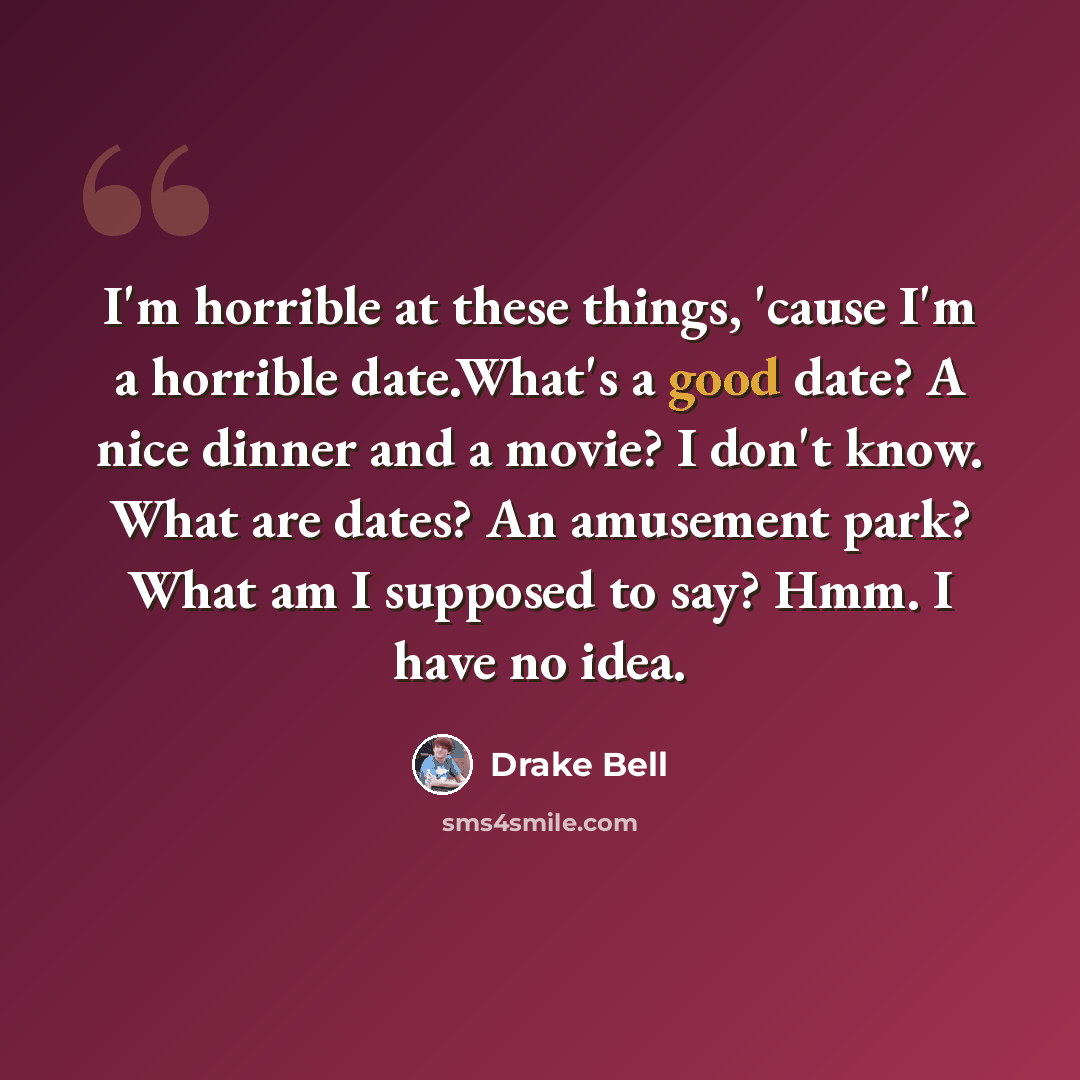“I'm horrible at these things, 'cause I'm a horrible date.What's a good date? A nice dinner and a movie? I don't know. What are dates? An amusement park? What am I supposed to say? Hmm. I have no idea.” quote by Drake Bell