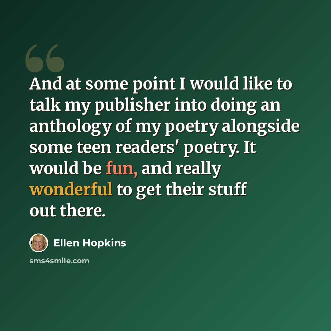 “And at some point I would like to talk my publisher into doing an anthology of my poetry alongside some teen readers' poetry. It would be fun, and really wonderful to get their stuff out there.” quote by Ellen Hopkins