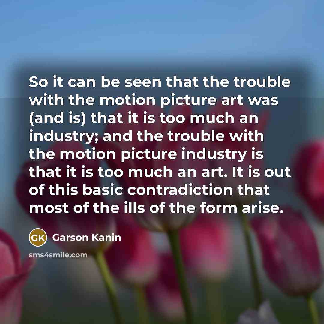 “So it can be seen that the trouble with the motion picture art was (and is) that it is too much an industry; and the trouble with the motion picture industry is that it is too much an art. It is out of this basic contradiction that most of the ills of the form arise.” quote by Garson Kanin
