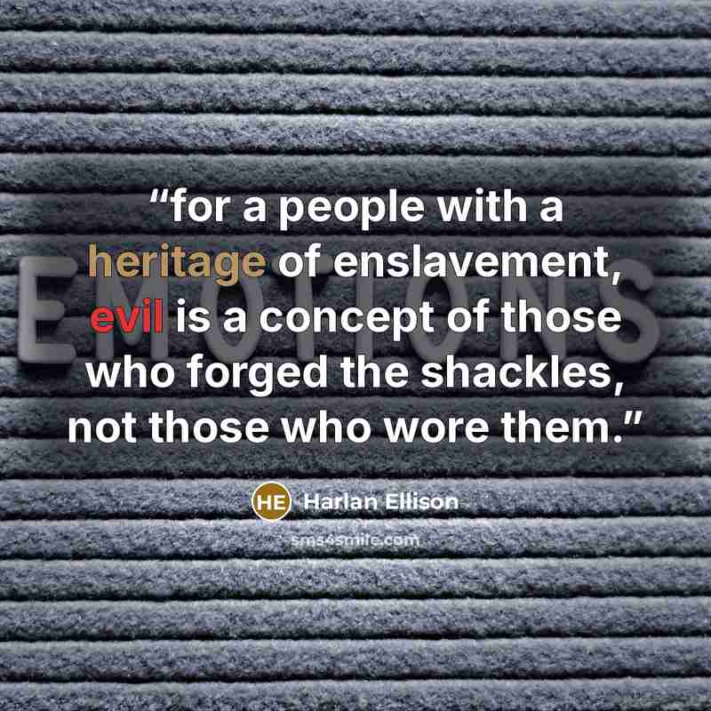 “for a people with a heritage of enslavement, evil is a concept of those who forged the shackles, not those who wore them.” quote by Harlan Ellison