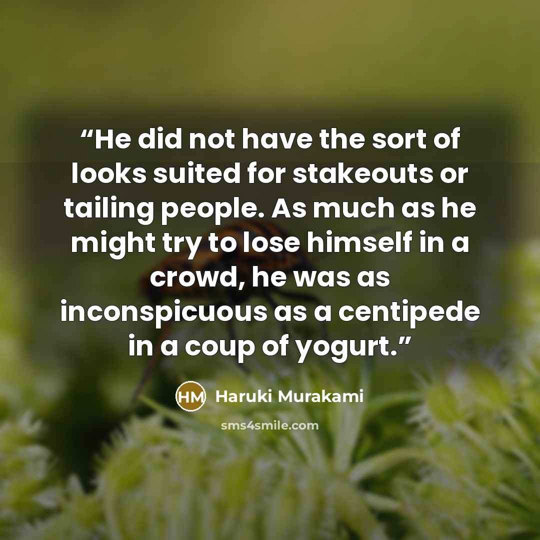 “He did not have the sort of looks suited for stakeouts or tailing people. As much as he might try to lose himself in a crowd, he was as inconspicuous as a centipede in a coup of yogurt.” quote by Haruki Murakami