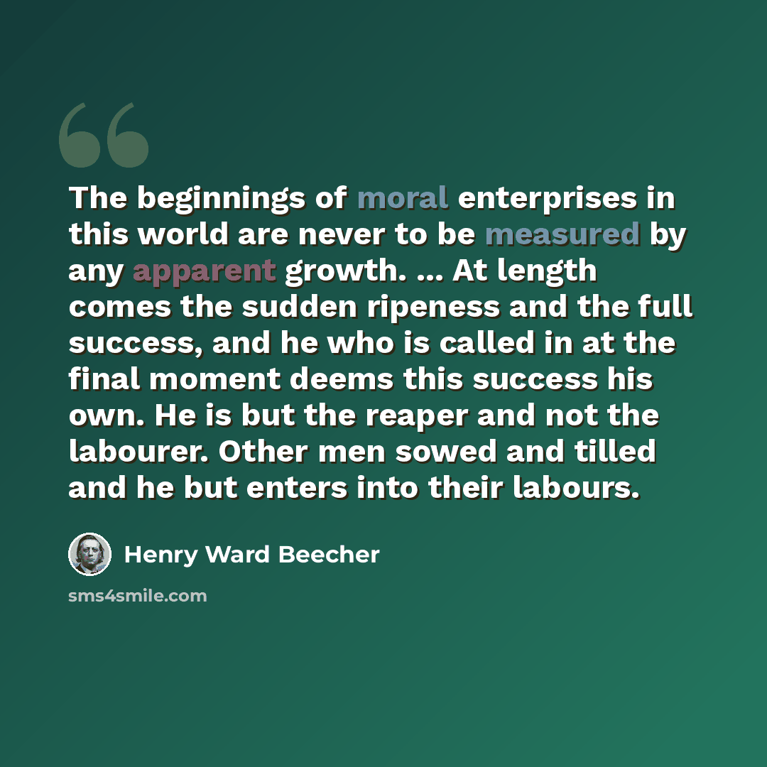 “The beginnings of moral enterprises in this world are never to be measured by any apparent growth. ... At length comes the sudden ripeness and the full success, and he who is called in at the final moment deems this success his own. He is but the reaper and not the labourer. Other men sowed and…” quote by Henry Ward Beecher