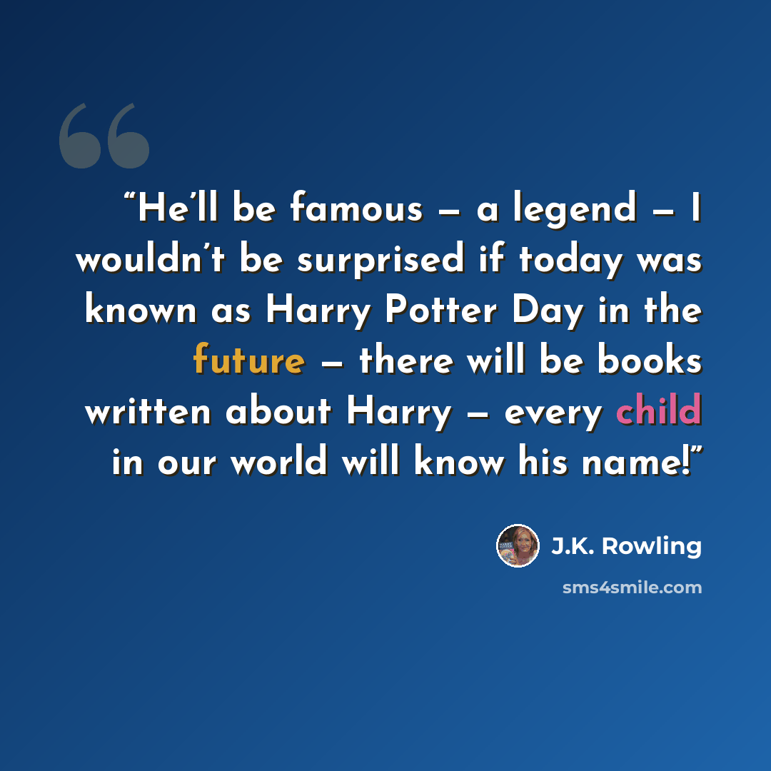 “He’ll be famous — a legend — I wouldn’t be surprised if today was known as Harry Potter Day in the future — there will be books written about Harry — every child in our world will know his name!” quote by J.K. Rowling
