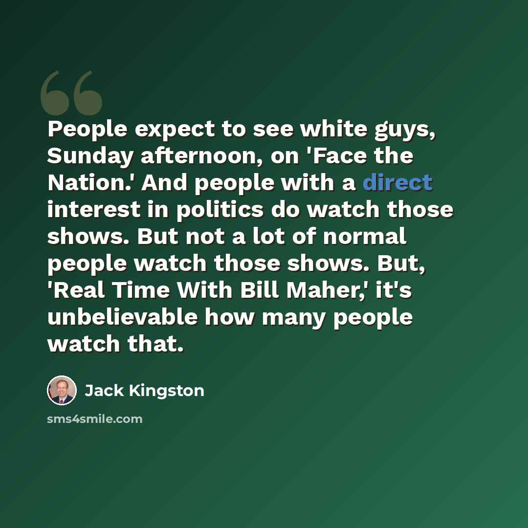 “People expect to see white guys, Sunday afternoon, on 'Face the Nation.' And people with a direct interest in politics do watch those shows. But not a lot of normal people watch those shows. But, 'Real Time With Bill Maher,' it's unbelievable how many people watch that.” quote by Jack Kingston