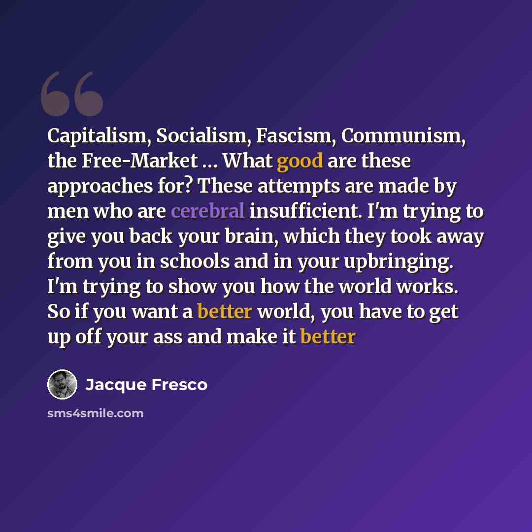 “Capitalism, Socialism, Fascism, Communism, the Free-Market … What good are these approaches for? These attempts are made by men who are cerebral insufficient. I'm trying to give you back your brain, which they took away from you in schools and in your upbringing. I'm trying to show you how the…” quote by Jacque Fresco