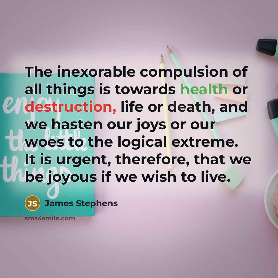 “The inexorable compulsion of all things is towards health or destruction, life or death, and we hasten our joys or our woes to the logical extreme. It is urgent, therefore, that we be joyous if we wish to live.” quote by James Stephens
